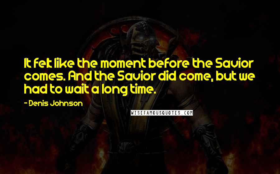 Denis Johnson Quotes: It felt like the moment before the Savior comes. And the Savior did come, but we had to wait a long time.