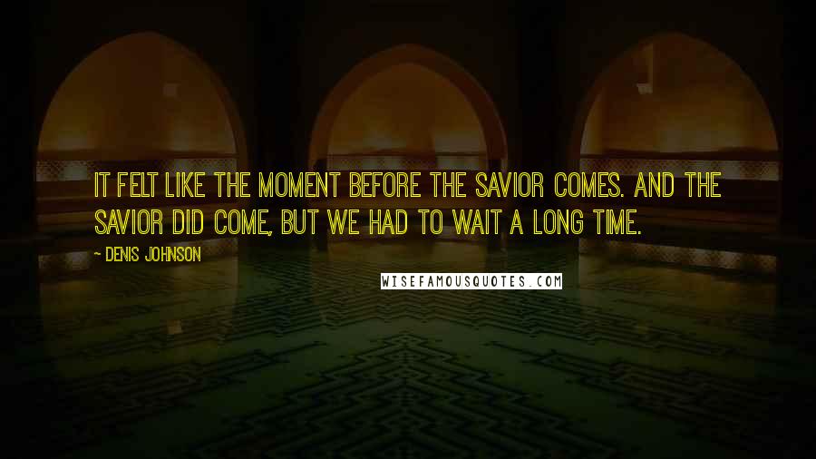 Denis Johnson Quotes: It felt like the moment before the Savior comes. And the Savior did come, but we had to wait a long time.