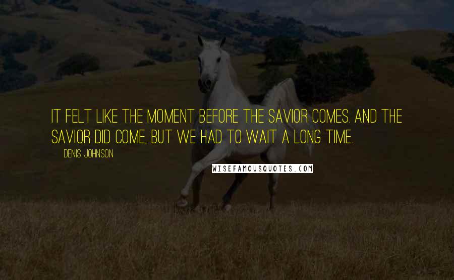 Denis Johnson Quotes: It felt like the moment before the Savior comes. And the Savior did come, but we had to wait a long time.