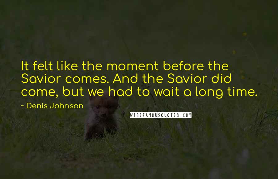 Denis Johnson Quotes: It felt like the moment before the Savior comes. And the Savior did come, but we had to wait a long time.