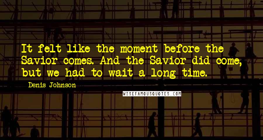 Denis Johnson Quotes: It felt like the moment before the Savior comes. And the Savior did come, but we had to wait a long time.