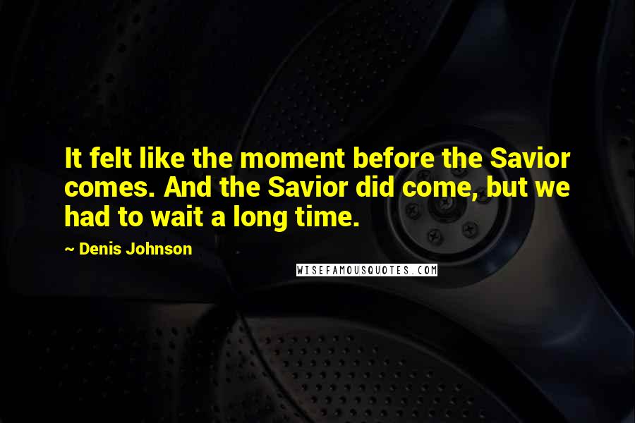 Denis Johnson Quotes: It felt like the moment before the Savior comes. And the Savior did come, but we had to wait a long time.