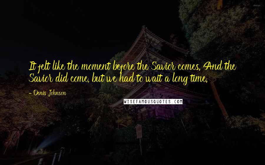 Denis Johnson Quotes: It felt like the moment before the Savior comes. And the Savior did come, but we had to wait a long time.