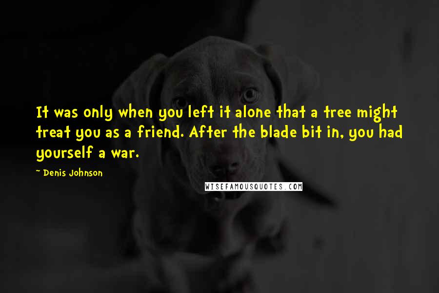 Denis Johnson Quotes: It was only when you left it alone that a tree might treat you as a friend. After the blade bit in, you had yourself a war.