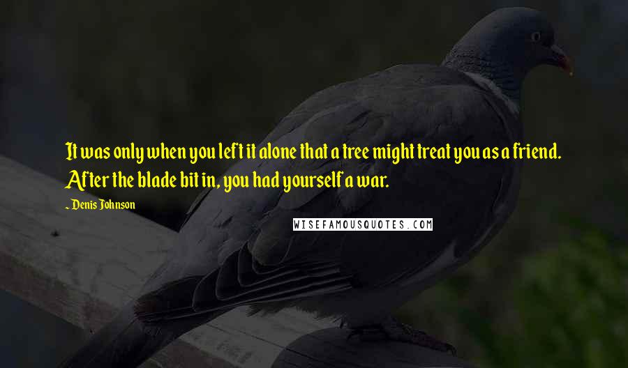 Denis Johnson Quotes: It was only when you left it alone that a tree might treat you as a friend. After the blade bit in, you had yourself a war.