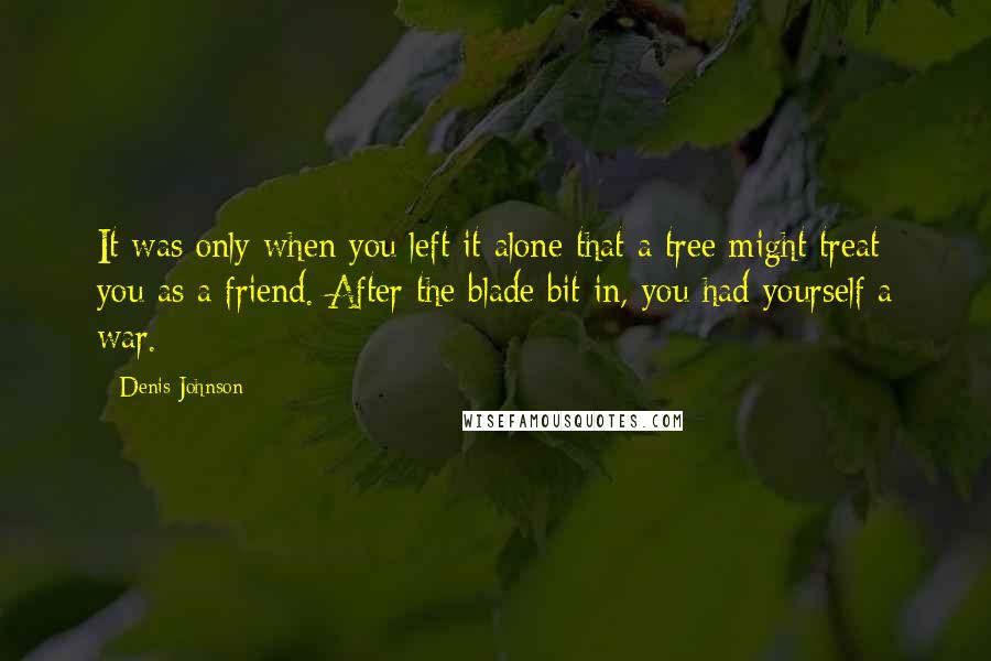 Denis Johnson Quotes: It was only when you left it alone that a tree might treat you as a friend. After the blade bit in, you had yourself a war.