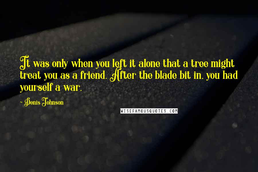 Denis Johnson Quotes: It was only when you left it alone that a tree might treat you as a friend. After the blade bit in, you had yourself a war.