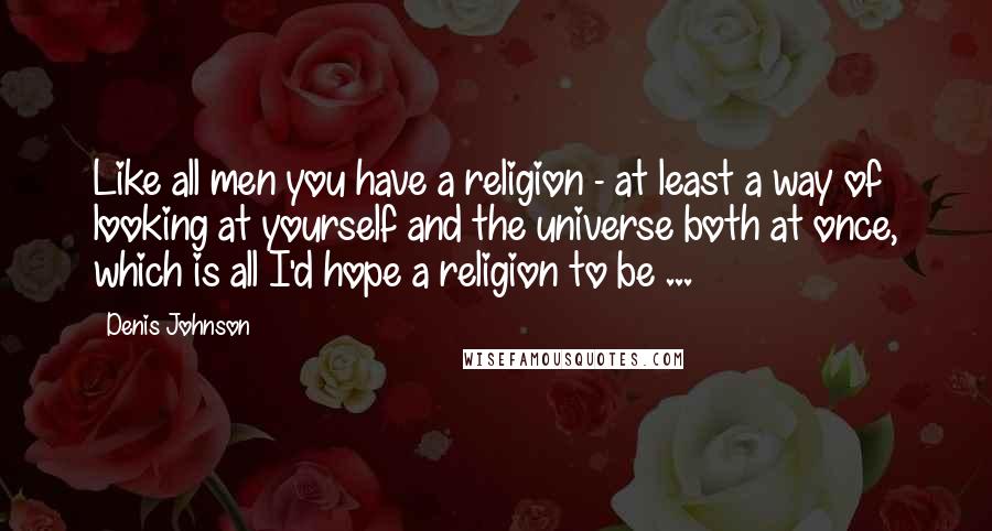 Denis Johnson Quotes: Like all men you have a religion - at least a way of looking at yourself and the universe both at once, which is all I'd hope a religion to be ...