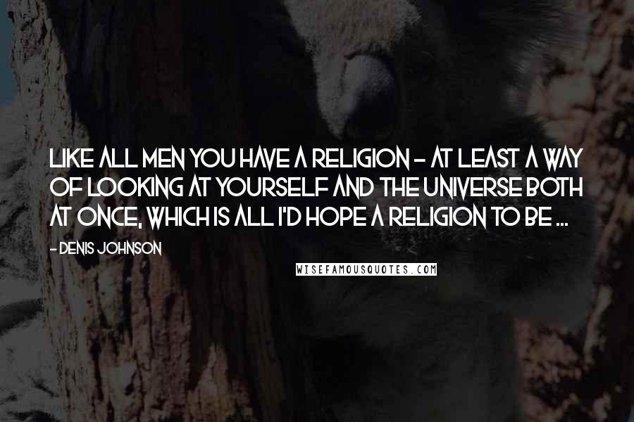 Denis Johnson Quotes: Like all men you have a religion - at least a way of looking at yourself and the universe both at once, which is all I'd hope a religion to be ...