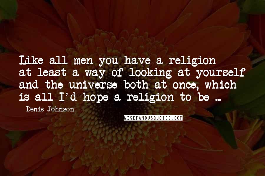 Denis Johnson Quotes: Like all men you have a religion - at least a way of looking at yourself and the universe both at once, which is all I'd hope a religion to be ...