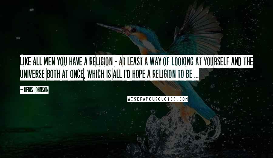 Denis Johnson Quotes: Like all men you have a religion - at least a way of looking at yourself and the universe both at once, which is all I'd hope a religion to be ...