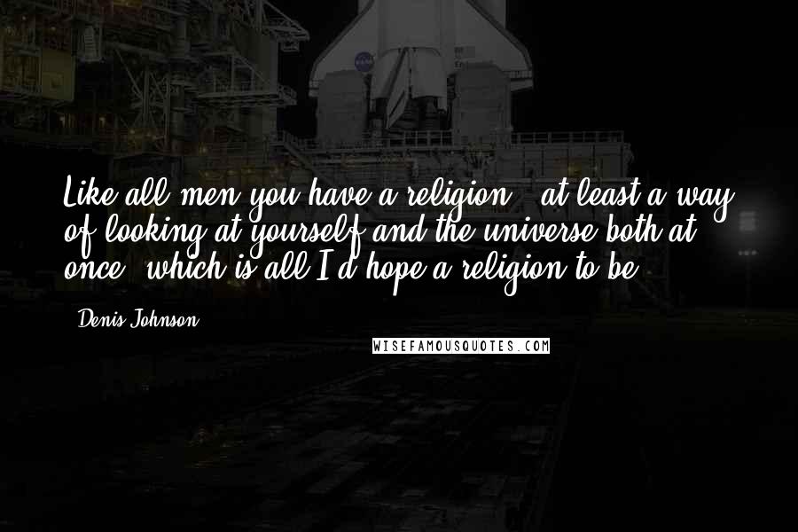 Denis Johnson Quotes: Like all men you have a religion - at least a way of looking at yourself and the universe both at once, which is all I'd hope a religion to be ...