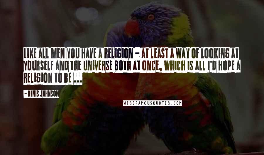 Denis Johnson Quotes: Like all men you have a religion - at least a way of looking at yourself and the universe both at once, which is all I'd hope a religion to be ...