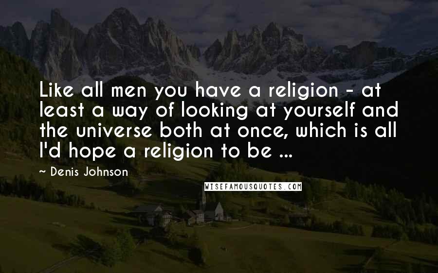 Denis Johnson Quotes: Like all men you have a religion - at least a way of looking at yourself and the universe both at once, which is all I'd hope a religion to be ...