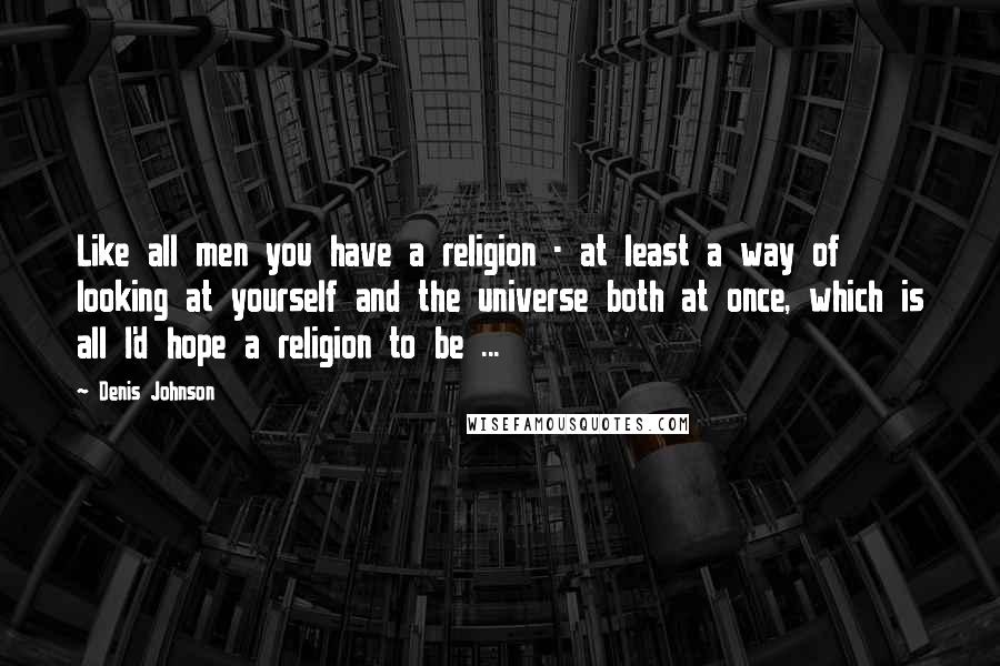 Denis Johnson Quotes: Like all men you have a religion - at least a way of looking at yourself and the universe both at once, which is all I'd hope a religion to be ...