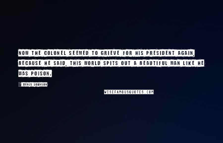 Denis Johnson Quotes: Now the colonel seemed to grieve for his President again, because he said, This world spits out a beautiful man like he was poison.