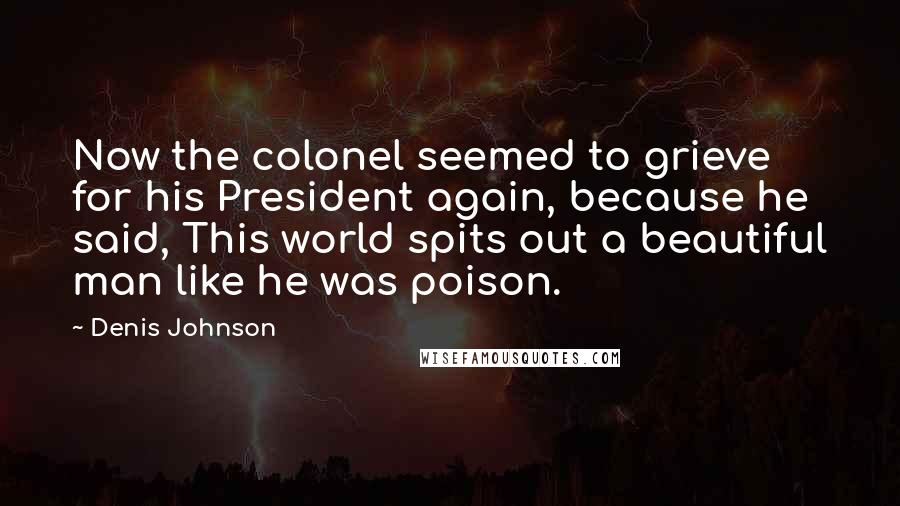 Denis Johnson Quotes: Now the colonel seemed to grieve for his President again, because he said, This world spits out a beautiful man like he was poison.