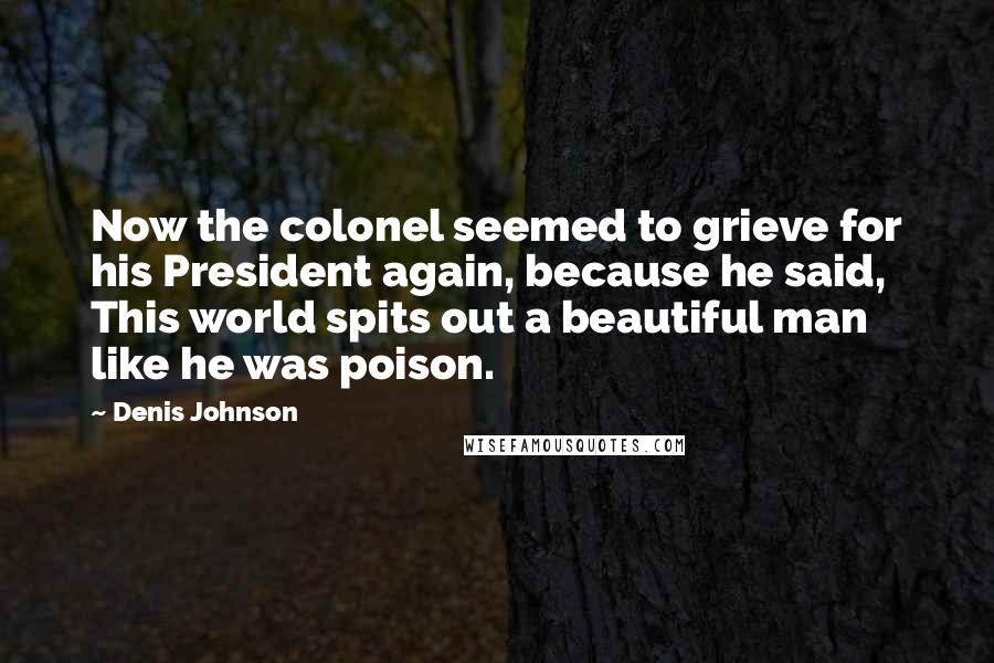 Denis Johnson Quotes: Now the colonel seemed to grieve for his President again, because he said, This world spits out a beautiful man like he was poison.