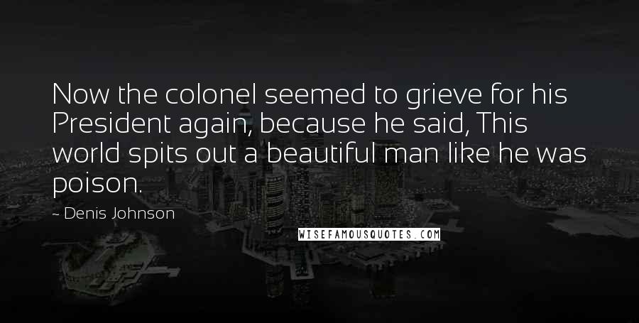 Denis Johnson Quotes: Now the colonel seemed to grieve for his President again, because he said, This world spits out a beautiful man like he was poison.