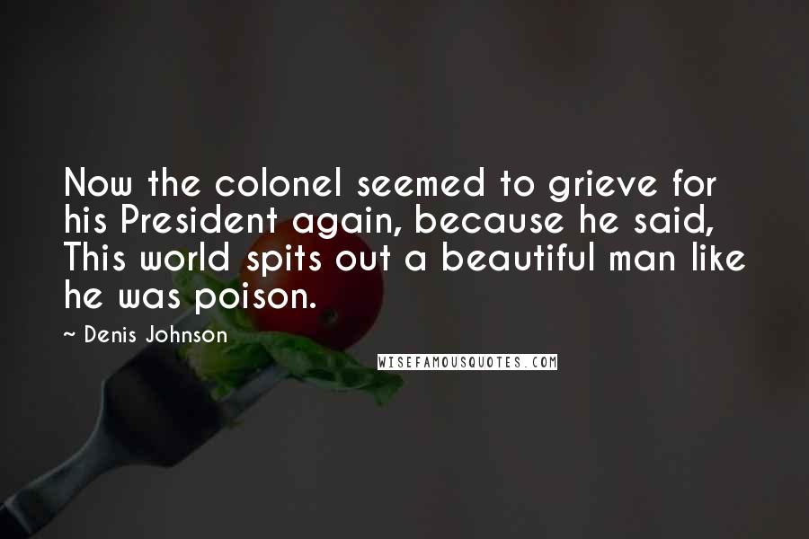 Denis Johnson Quotes: Now the colonel seemed to grieve for his President again, because he said, This world spits out a beautiful man like he was poison.