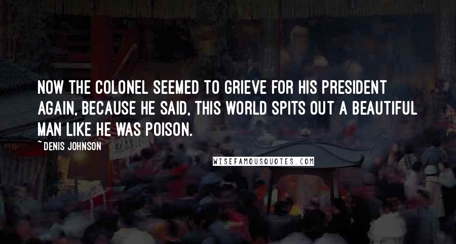 Denis Johnson Quotes: Now the colonel seemed to grieve for his President again, because he said, This world spits out a beautiful man like he was poison.