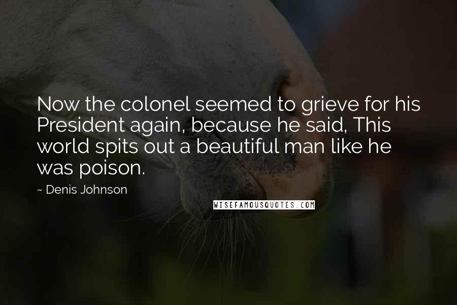 Denis Johnson Quotes: Now the colonel seemed to grieve for his President again, because he said, This world spits out a beautiful man like he was poison.