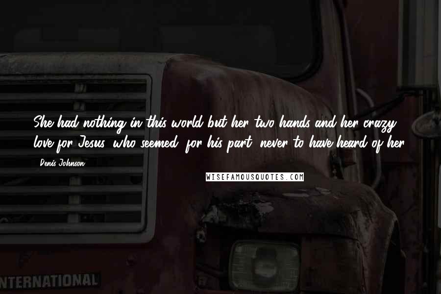 Denis Johnson Quotes: She had nothing in this world but her two hands and her crazy love for Jesus, who seemed, for his part, never to have heard of her.