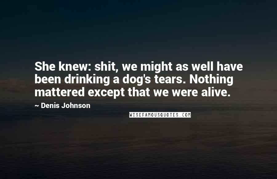 Denis Johnson Quotes: She knew: shit, we might as well have been drinking a dog's tears. Nothing mattered except that we were alive.