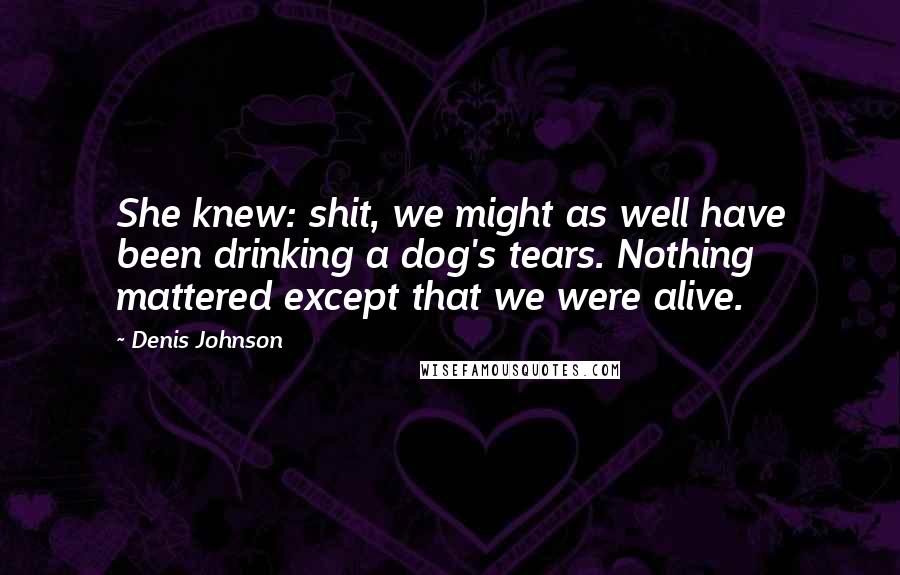 Denis Johnson Quotes: She knew: shit, we might as well have been drinking a dog's tears. Nothing mattered except that we were alive.