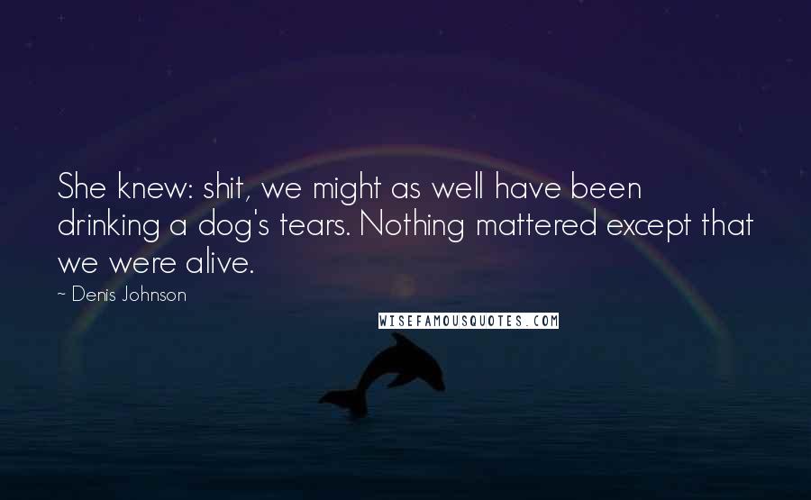Denis Johnson Quotes: She knew: shit, we might as well have been drinking a dog's tears. Nothing mattered except that we were alive.