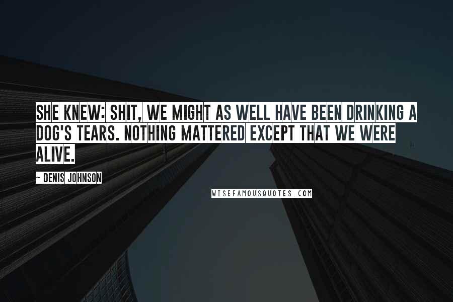 Denis Johnson Quotes: She knew: shit, we might as well have been drinking a dog's tears. Nothing mattered except that we were alive.