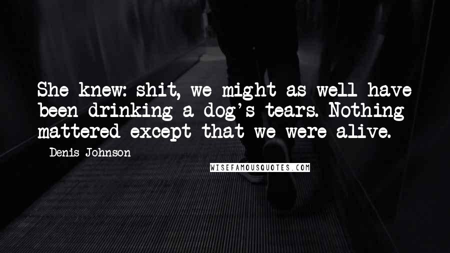 Denis Johnson Quotes: She knew: shit, we might as well have been drinking a dog's tears. Nothing mattered except that we were alive.