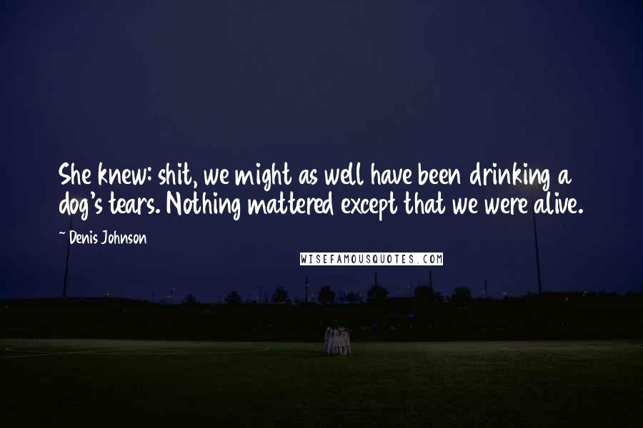 Denis Johnson Quotes: She knew: shit, we might as well have been drinking a dog's tears. Nothing mattered except that we were alive.