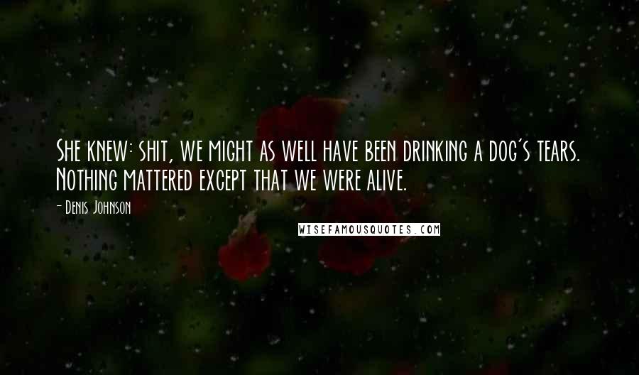 Denis Johnson Quotes: She knew: shit, we might as well have been drinking a dog's tears. Nothing mattered except that we were alive.