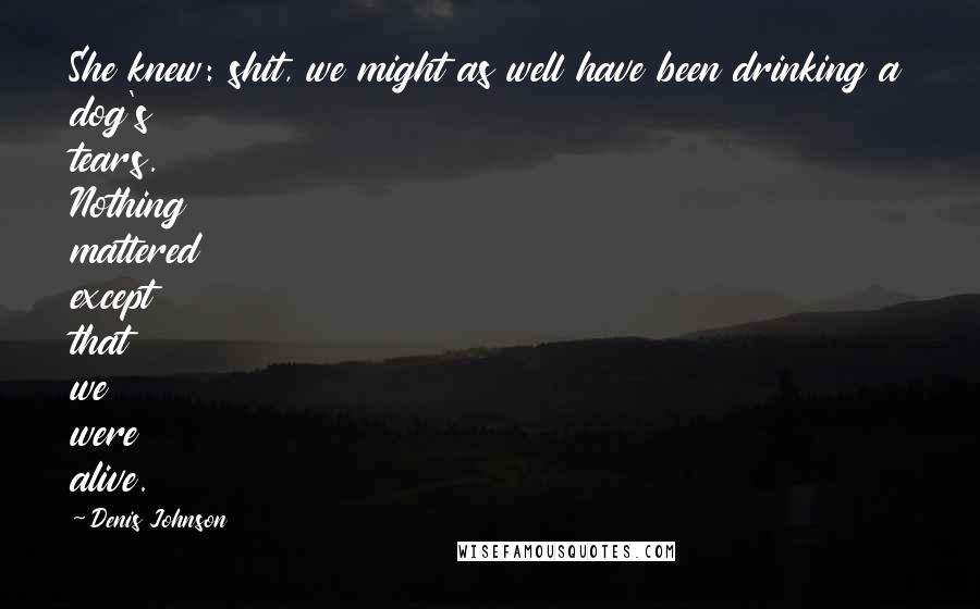 Denis Johnson Quotes: She knew: shit, we might as well have been drinking a dog's tears. Nothing mattered except that we were alive.
