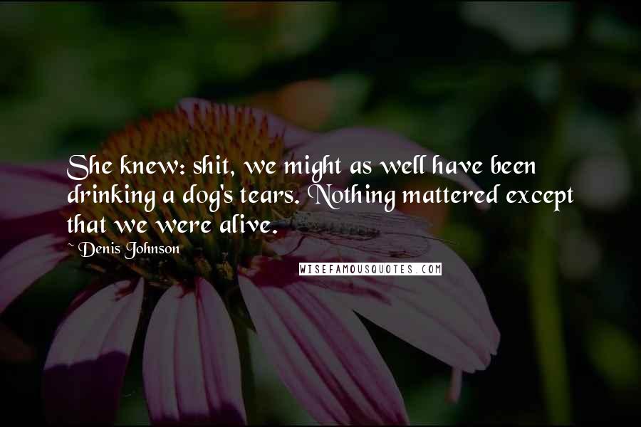 Denis Johnson Quotes: She knew: shit, we might as well have been drinking a dog's tears. Nothing mattered except that we were alive.