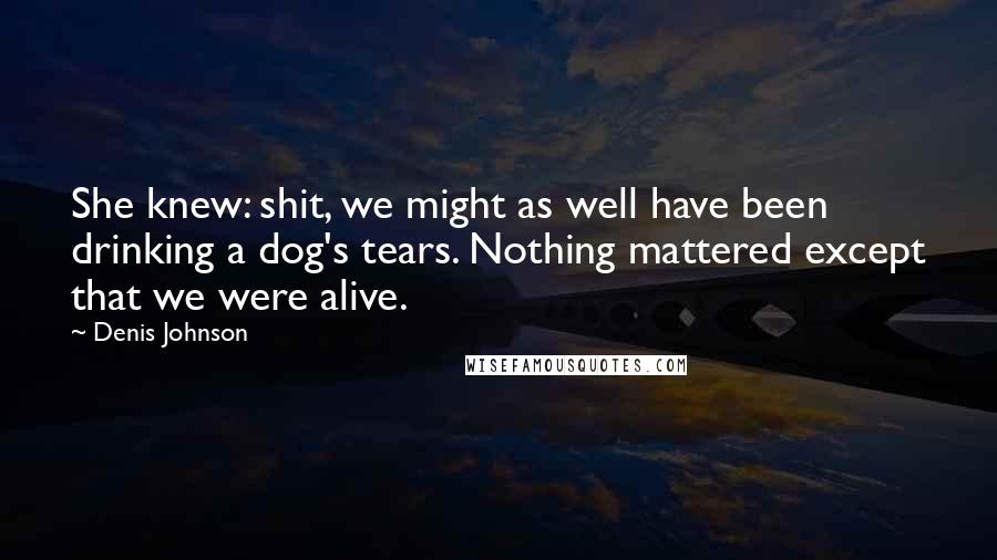 Denis Johnson Quotes: She knew: shit, we might as well have been drinking a dog's tears. Nothing mattered except that we were alive.