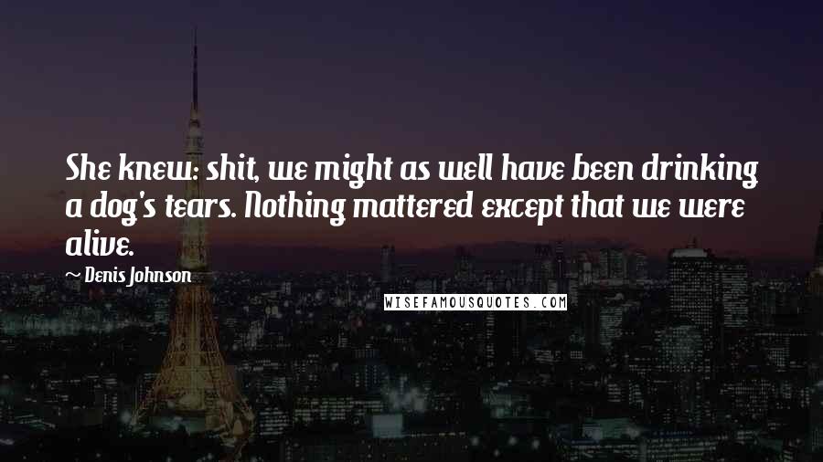 Denis Johnson Quotes: She knew: shit, we might as well have been drinking a dog's tears. Nothing mattered except that we were alive.