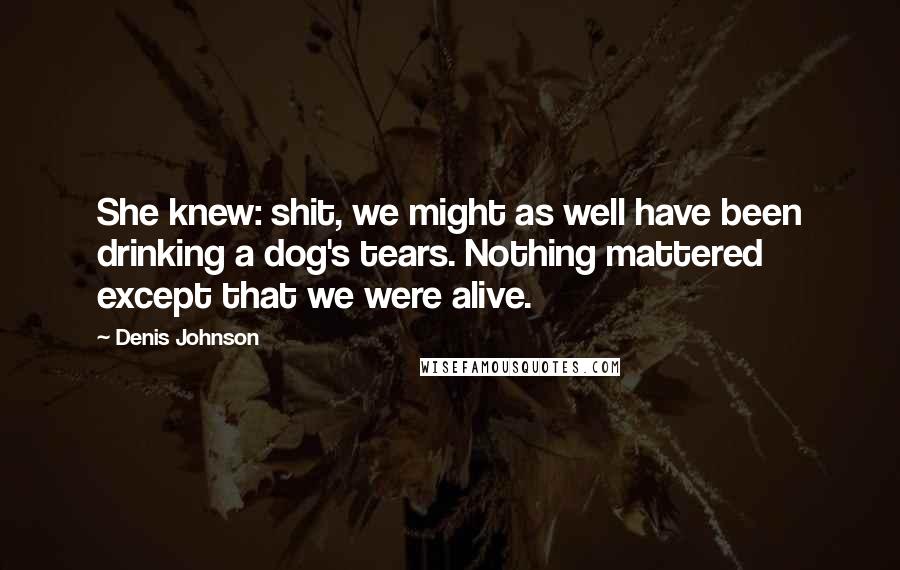 Denis Johnson Quotes: She knew: shit, we might as well have been drinking a dog's tears. Nothing mattered except that we were alive.