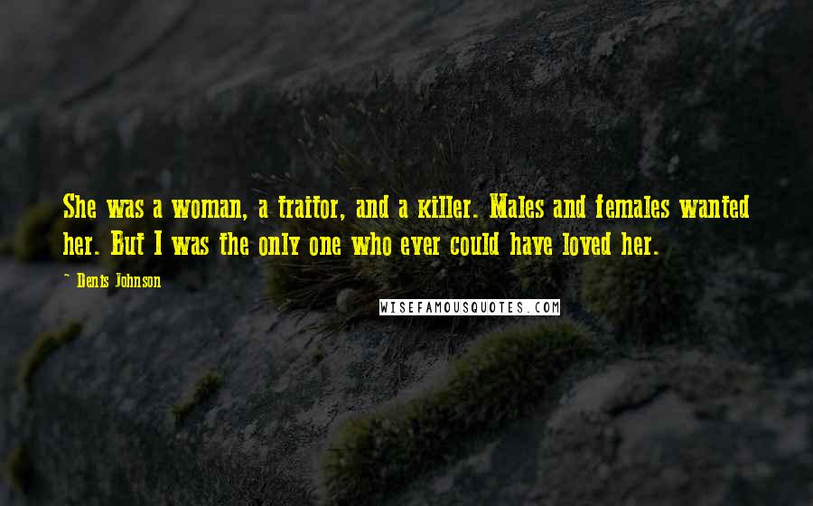 Denis Johnson Quotes: She was a woman, a traitor, and a killer. Males and females wanted her. But I was the only one who ever could have loved her.