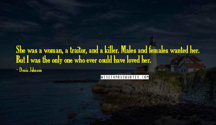 Denis Johnson Quotes: She was a woman, a traitor, and a killer. Males and females wanted her. But I was the only one who ever could have loved her.