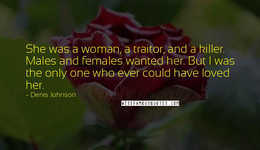 Denis Johnson Quotes: She was a woman, a traitor, and a killer. Males and females wanted her. But I was the only one who ever could have loved her.