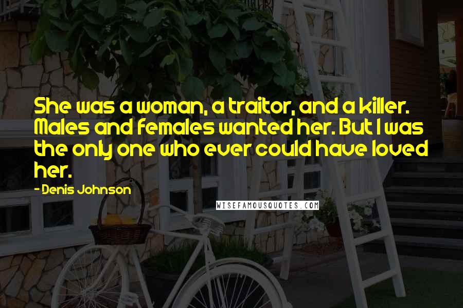 Denis Johnson Quotes: She was a woman, a traitor, and a killer. Males and females wanted her. But I was the only one who ever could have loved her.