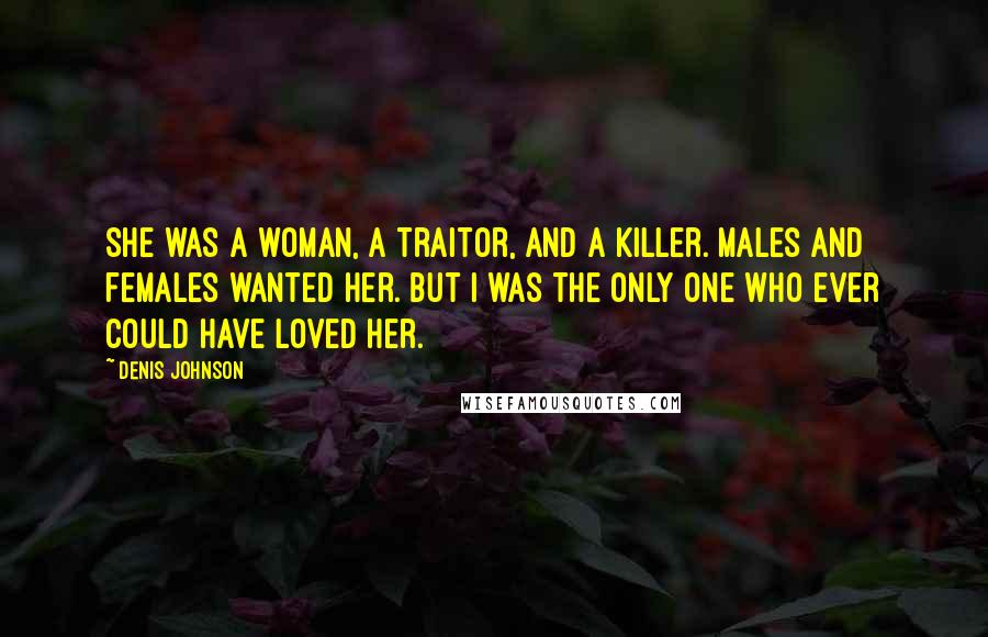 Denis Johnson Quotes: She was a woman, a traitor, and a killer. Males and females wanted her. But I was the only one who ever could have loved her.