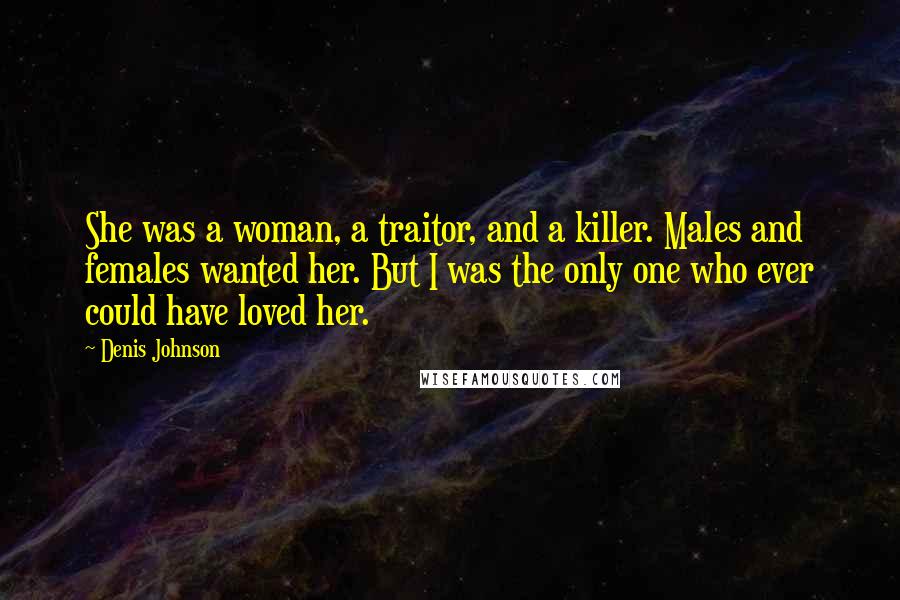 Denis Johnson Quotes: She was a woman, a traitor, and a killer. Males and females wanted her. But I was the only one who ever could have loved her.