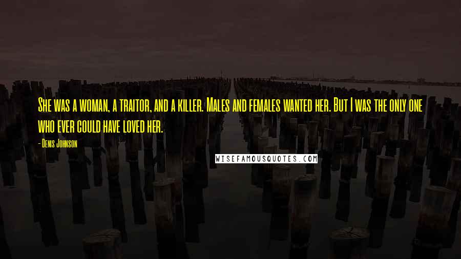 Denis Johnson Quotes: She was a woman, a traitor, and a killer. Males and females wanted her. But I was the only one who ever could have loved her.