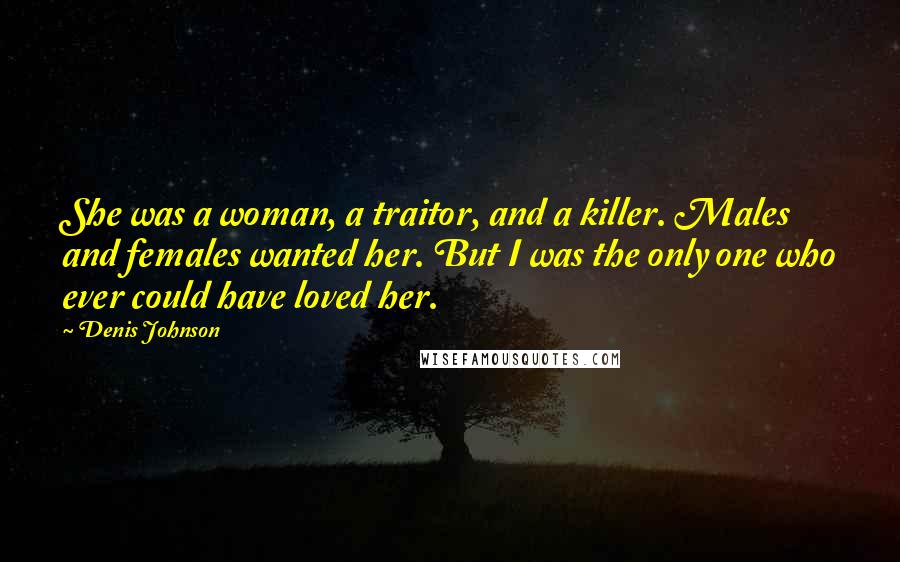 Denis Johnson Quotes: She was a woman, a traitor, and a killer. Males and females wanted her. But I was the only one who ever could have loved her.