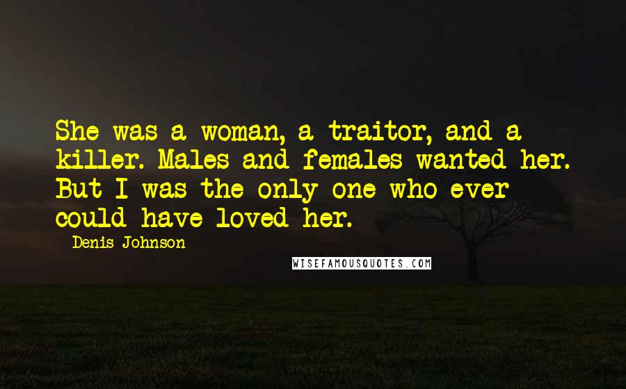 Denis Johnson Quotes: She was a woman, a traitor, and a killer. Males and females wanted her. But I was the only one who ever could have loved her.