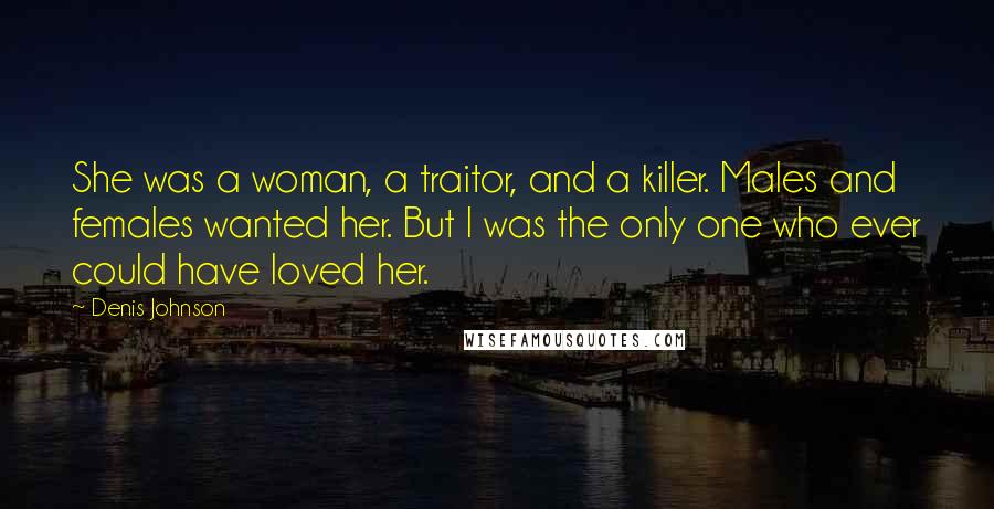 Denis Johnson Quotes: She was a woman, a traitor, and a killer. Males and females wanted her. But I was the only one who ever could have loved her.