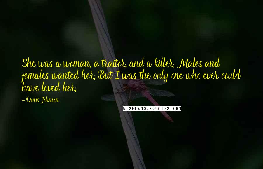 Denis Johnson Quotes: She was a woman, a traitor, and a killer. Males and females wanted her. But I was the only one who ever could have loved her.